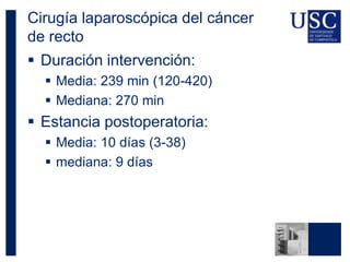 Cirugía laparoscópica del cáncer
de recto
 Duración intervención:
 Media: 239 min (120-420)
 Mediana: 270 min
 Estancia postoperatoria:
 Media: 10 días (3-38)
 mediana: 9 días
 