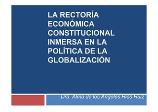 LA RECTORÍA
ECONÓMICA
CONSTITUCIONAL
INMERSA EN LA
POLÍTICA DE LA
GLOBALIZACIÓN
Dra. Alma de los Ángeles Rios Ruiz
 