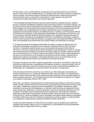 Por otra parte, y como comenta Gamas, la regulación de la actividad económica por parte del
Estado no tiene sólo como finalidad alcanzar un equilibrio entre los diversos sectores y subsectores
de las industrias, sino también regular el proceso de oferta-demanda, determinando precios a
razón del interés social y a favor de los consumidores. A este respecto, del artículo 28
constitucional pueden desprenderse los principios siguientes:
1. las facultades del Estado Mexicano para fijar precios máximos a aquellos artículos, materias
primas o productos considerados necesarios para la economía nacional o el consumo popular, a fin
de evitar su alza ya sea por las prácticas de productores, distribuidores, o prestadores de servicios.
Para proteger a los consumidores de los precios excesivos así como de la venta de productos de
dudosa calidad, se ha organizado todo un sistema de protección a los consumidores que
comprende la promulgación de leyes y el estableciendo de un Instituto y una Procuraduría Federal
de Protección al Consumidor. Estos organismos dependientes de la Secretaría de Economía, que
se han venido a consolidar dentro de la opinión popular como verdaderas instancias de apoyo y
protección frente a los abusos de prestadores de servicios, vendedores y productores, aunque la
opinión cambia cuando se trata de interponer una queja contra una empresa del Estado, sobre todo
ante una paraestatal de las dimensiones de Comisión Federal de Electricidad, por ejemplo.
2. El segundo principio es la obligación del Estado de regular y organizar la distribución de los
productos considerados necesarios a fin de mantener su abastecimiento en todo el territorio
nacional. La necesidad social del abasto es una de las piedras angulares de todo sistema
económico, mismo que pierde sentido si dicha necesidad no logra satisfacerse. Si bien en principio
esa necesidad puede considerarse cubierta por las mismas leyes del mercado, debemos recordar
que nos encontramos en un mercado cuyos consumidores no tienen el mismo poder adquisitivo, lo
que lleva a la concentración de los productos a las zonas de más alto ingreso, soslayándose el
abasto de las regiones que poseen un bajo poder adquisitivo que se ve incrementado por los
deficientes medios de comunicación que complican la circulación de bienes.
Compete al Congreso de la Unión regular la programación, promoción, concertación y ejecución de
acciones de orden económico, especialmente las referidas al abasto y a otras que tengan como fin
la producción suficiente y oportuna de bienes y servicios, social y nacionalmente necesarios, de
conformidad con lo establecido en la fracción XXIX-F del artículo 73 constitucional.
El fin del abasto en términos económicos es mantener una oferta adecuada de productos que
interese al productor (con un margen de utilidad razonable), pero que logre un nivel adecuado de
precios al alcance del consumidor. El fin social de provisión de bienes y servicios debe lograrse sin
dañar el aparato productivo, y el cumplimiento de los fines individuales ha de lograrse con respeto
a los derechos individuales (Gamas, 2001; 1088.
Ahora bien, con relación a las disposiciones constitucionales relacionadas con el fomento al sector
social el párrafo sexto del artículo 25 reconoce como organizaciones pertenecientes al sector social
a los ejidos, cooperativas, organizaciones de trabajadores, comunidades, empresas de capital
mayoritario o exclusivo de los trabajadores y, en general, todas las formas de organización social
para la producción, distribución y consumo de bienes y servicios socialmente necesarios. A fin de
mantener un equilibrio entre los diversos factores de la producción, la Constitución establece
disposiciones que limitan la participación del sector privado a favor del social, como en la fracción
IV del artículo 27, donde se establece que las sociedades mercantiles podrán detentar la propiedad
de predios rústicos pero sólo en la extensión necesaria para cumplir su objeto, sin poder proceder
a su explotación o acaparamiento a grado de pretender constituir latifundios.
La banca encuentra también en el artículo 28 una limitante, pues se establece que podrá tener
capitales sobre predios rústicos, pero no en propiedad o en administración sino los estrictamente
necesarios para su objeto directo: banca y crédito.

 
