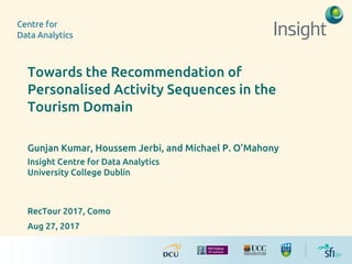 Towards the Recommendation of
Personalised Activity Sequences in the
Tourism Domain
Gunjan Kumar, Houssem Jerbi, and Michael P. O’Mahony
Insight Centre for Data Analytics
University College Dublin
RecTour 2017, Como
Aug 27, 2017
 