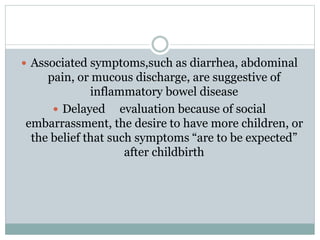  Associated symptoms,such as diarrhea, abdominal
pain, or mucous discharge, are suggestive of
inflammatory bowel disease
 Delayed evaluation because of social
embarrassment, the desire to have more children, or
the belief that such symptoms “are to be expected”
after childbirth
 