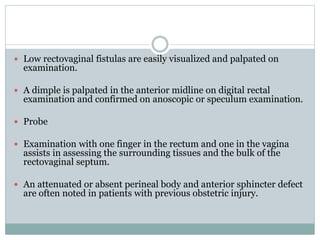  Low rectovaginal fistulas are easily visualized and palpated on
examination.
 A dimple is palpated in the anterior midline on digital rectal
examination and confirmed on anoscopic or speculum examination.
 Probe
 Examination with one finger in the rectum and one in the vagina
assists in assessing the surrounding tissues and the bulk of the
rectovaginal septum.
 An attenuated or absent perineal body and anterior sphincter defect
are often noted in patients with previous obstetric injury.
 