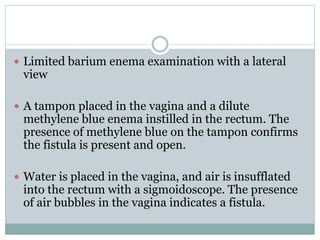  Limited barium enema examination with a lateral
view
 A tampon placed in the vagina and a dilute
methylene blue enema instilled in the rectum. The
presence of methylene blue on the tampon confirms
the fistula is present and open.
 Water is placed in the vagina, and air is insufflated
into the rectum with a sigmoidoscope. The presence
of air bubbles in the vagina indicates a fistula.
 