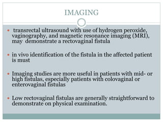 IMAGING
 transrectal ultrasound with use of hydrogen peroxide,
vaginography, and magnetic resonance imaging (MRI),
may demonstrate a rectovaginal fistula
 in vivo identification of the fistula in the affected patient
is must
 Imaging studies are more useful in patients with mid- or
high fistulas, especially patients with colovaginal or
enterovaginal fistulas
 Low rectovaginal fistulas are generally straightforward to
demonstrate on physical examination.
 