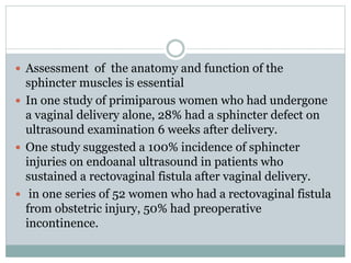  Assessment of the anatomy and function of the
sphincter muscles is essential
 In one study of primiparous women who had undergone
a vaginal delivery alone, 28% had a sphincter defect on
ultrasound examination 6 weeks after delivery.
 One study suggested a 100% incidence of sphincter
injuries on endoanal ultrasound in patients who
sustained a rectovaginal fistula after vaginal delivery.
 in one series of 52 women who had a rectovaginal fistula
from obstetric injury, 50% had preoperative
incontinence.
 