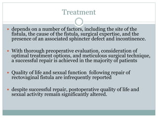 Treatment
 depends on a number of factors, including the site of the
fistula, the cause of the fistula, surgical expertise, and the
presence of an associated sphincter defect and incontinence.
 With thorough preoperative evaluation, consideration of
optimal treatment options, and meticulous surgical technique,
a successful repair is achieved in the majority of patients
 Quality of life and sexual function following repair of
rectovaginal fistula are infrequently reported
 despite successful repair, postoperative quality of life and
sexual activity remain significantly altered.
 