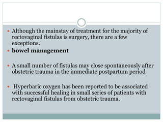  Although the mainstay of treatment for the majority of
rectovaginal fistulas is surgery, there are a few
exceptions.
 bowel management
 A small number of fistulas may close spontaneously after
obstetric trauma in the immediate postpartum period
 Hyperbaric oxygen has been reported to be associated
with successful healing in small series of patients with
rectovaginal fistulas from obstetric trauma.
 