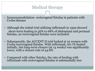Medical therapy
 Immunomodulation- rectovaginal fistulas in patients with
Crohn disease
 Although the initial trial utilizing infliximab in 1999 showed
short-term healing in 56% to 68% of abdominal and perianal
fistulas, no rectovaginal fistulas were included.
 Subsequently, the ACCENT II trial looked at 25 women with
Crohn rectovaginal fistulas. With infliximab, 60.7% healed
initially, but long-term closure (at 14 weeks) was significantly
lower, with a closure rate of 44.8%
 Compared with other fistulas, the rate of healing with
infliximab with rectovaginal fistulas is substantially less
 