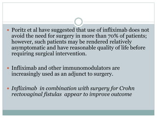  Poritz et al have suggested that use of infliximab does not
avoid the need for surgery in more than 70% of patients;
however, such patients may be rendered relatively
asymptomatic and have reasonable quality of life before
requiring surgical intervention.
 Infliximab and other immunomodulators are
increasingly used as an adjunct to surgery.
 Infliximab in combination with surgery for Crohn
rectovaginal fistulas appear to improve outcome
 