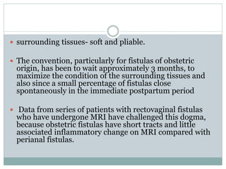  surrounding tissues- soft and pliable.
 The convention, particularly for fistulas of obstetric
origin, has been to wait approximately 3 months, to
maximize the condition of the surrounding tissues and
also since a small percentage of fistulas close
spontaneously in the immediate postpartum period
 Data from series of patients with rectovaginal fistulas
who have undergone MRI have challenged this dogma,
because obstetric fistulas have short tracts and little
associated inflammatory change on MRI compared with
perianal fistulas.
 