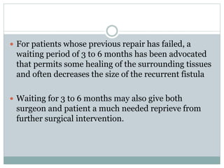  For patients whose previous repair has failed, a
waiting period of 3 to 6 months has been advocated
that permits some healing of the surrounding tissues
and often decreases the size of the recurrent fistula
 Waiting for 3 to 6 months may also give both
surgeon and patient a much needed reprieve from
further surgical intervention.
 