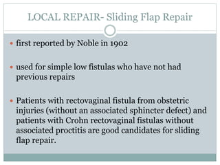 LOCAL REPAIR- Sliding Flap Repair
 first reported by Noble in 1902
 used for simple low fistulas who have not had
previous repairs
 Patients with rectovaginal fistula from obstetric
injuries (without an associated sphincter defect) and
patients with Crohn rectovaginal fistulas without
associated proctitis are good candidates for sliding
flap repair.
 