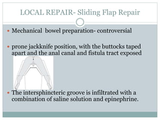 LOCAL REPAIR- Sliding Flap Repair
 Mechanical bowel preparation- controversial
 prone jackknife position, with the buttocks taped
apart and the anal canal and fistula tract exposed
 The intersphincteric groove is infiltrated with a
combination of saline solution and epinephrine.
 