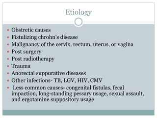 Etiology
 Obstretic causes
 Fistulizing chrohn’s disease
 Malignancy of the cervix, rectum, uterus, or vagina
 Post surgery
 Post radiotherapy
 Trauma
 Anorectal suppurative diseases
 Other infections- TB, LGV, HIV, CMV
 Less common causes- congenital fistulas, fecal
impaction, long-standing pessary usage, sexual assault,
and ergotamine suppository usage
 