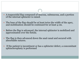  A trapezoidal flap composed of mucosa, submucosa, and a portion
of the internal sphincter is raised.
 The base of the flap should be at least twice the width of the apex,
and mobilization should be continued for at least 4 cm.
 Before the flap is advanced, the internal sphincter is mobilized and
approximated over the fistula.
 The flap is then advanced down the anal canal and secured with
absorbable sutures.
 If the patient is incontinent or has a sphincter defect, a concomitant
sphincteroplasty is performed
 