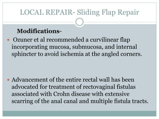 LOCAL REPAIR- Sliding Flap Repair
Modifications-
 Ozuner et al recommended a curvilinear flap
incorporating mucosa, submucosa, and internal
sphincter to avoid ischemia at the angled corners.
 Advancement of the entire rectal wall has been
advocated for treatment of rectovaginal fistulas
associated with Crohn disease with extensive
scarring of the anal canal and multiple fistula tracts.
 