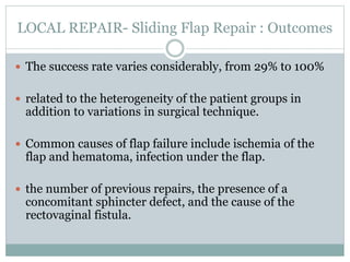 LOCAL REPAIR- Sliding Flap Repair : Outcomes
 The success rate varies considerably, from 29% to 100%
 related to the heterogeneity of the patient groups in
addition to variations in surgical technique.
 Common causes of flap failure include ischemia of the
flap and hematoma, infection under the flap.
 the number of previous repairs, the presence of a
concomitant sphincter defect, and the cause of the
rectovaginal fistula.
 