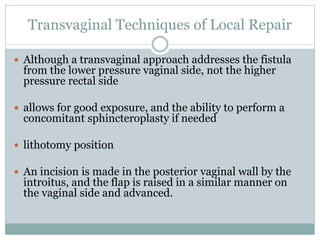 Transvaginal Techniques of Local Repair
 Although a transvaginal approach addresses the fistula
from the lower pressure vaginal side, not the higher
pressure rectal side
 allows for good exposure, and the ability to perform a
concomitant sphincteroplasty if needed
 lithotomy position
 An incision is made in the posterior vaginal wall by the
introitus, and the flap is raised in a similar manner on
the vaginal side and advanced.
 