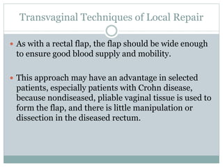 Transvaginal Techniques of Local Repair
 As with a rectal flap, the flap should be wide enough
to ensure good blood supply and mobility.
 This approach may have an advantage in selected
patients, especially patients with Crohn disease,
because nondiseased, pliable vaginal tissue is used to
form the flap, and there is little manipulation or
dissection in the diseased rectum.
 