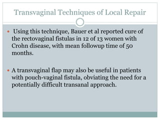 Transvaginal Techniques of Local Repair
 Using this technique, Bauer et al reported cure of
the rectovaginal fistulas in 12 of 13 women with
Crohn disease, with mean followup time of 50
months.
 A transvaginal flap may also be useful in patients
with pouch-vaginal fistula, obviating the need for a
potentially difficult transanal approach.
 