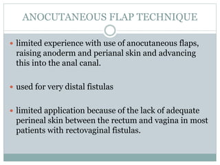 ANOCUTANEOUS FLAP TECHNIQUE
 limited experience with use of anocutaneous flaps,
raising anoderm and perianal skin and advancing
this into the anal canal.
 used for very distal fistulas
 limited application because of the lack of adequate
perineal skin between the rectum and vagina in most
patients with rectovaginal fistulas.
 