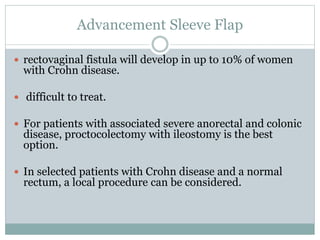 Advancement Sleeve Flap
 rectovaginal fistula will develop in up to 10% of women
with Crohn disease.
 difficult to treat.
 For patients with associated severe anorectal and colonic
disease, proctocolectomy with ileostomy is the best
option.
 In selected patients with Crohn disease and a normal
rectum, a local procedure can be considered.
 