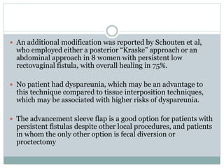  An additional modification was reported by Schouten et al,
who employed either a posterior “Kraske” approach or an
abdominal approach in 8 women with persistent low
rectovaginal fistula, with overall healing in 75%.
 No patient had dyspareunia, which may be an advantage to
this technique compared to tissue interposition techniques,
which may be associated with higher risks of dyspareunia.
 The advancement sleeve flap is a good option for patients with
persistent fistulas despite other local procedures, and patients
in whom the only other option is fecal diversion or
proctectomy
 