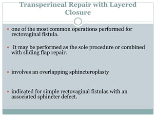 Transperineal Repair with Layered
Closure
 one of the most common operations performed for
rectovaginal fistula.
 It may be performed as the sole procedure or combined
with sliding flap repair.
 involves an overlapping sphincteroplasty
 indicated for simple rectovaginal fistulas with an
associated sphincter defect.
 