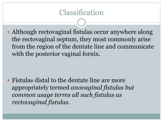 Classification
 Although rectovaginal fistulas occur anywhere along
the rectovaginal septum, they most commonly arise
from the region of the dentate line and communicate
with the posterior vaginal fornix.
 Fistulas distal to the dentate line are more
appropriately termed anovaginal fistulas but
common usage terms all such fistulas as
rectovaginal fistulas.
 