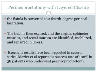 Perineoproctotomy with Layered Closure
 the fistula is converted to a fourth-degree perineal
laceration.
 The tract is then excised, and the vagina, sphincter
muscles, and rectal mucosa are identified, mobilized,
and repaired in layers.
 Excellent results have been reported in several
series. Mazier et al reported a success rate of 100% in
38 patients who underwent perineoproctectomy.
 