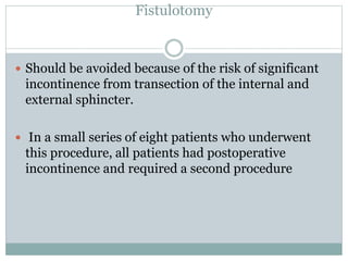 Fistulotomy
 Should be avoided because of the risk of significant
incontinence from transection of the internal and
external sphincter.
 In a small series of eight patients who underwent
this procedure, all patients had postoperative
incontinence and required a second procedure
 