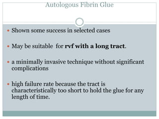 Autologous Fibrin Glue
 Shown some success in selected cases
 May be suitable for rvf with a long tract.
 a minimally invasive technique without significant
complications
 high failure rate because the tract is
characteristically too short to hold the glue for any
length of time.
 