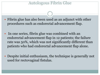 Autologous Fibrin Glue
 Fibrin glue has also been used as an adjunct with other
procedures such as endorectal advancement flap.
 In one series, fibrin glue was combined with an
endorectal advancement flap in 12 patients; the failure
rate was 50%, which was not significantly different than
patients who had endorectal advancement flap alone.
 Despite initial enthusiasm, the technique is generally not
used for rectovaginal fistulas.
 