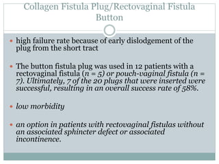 Collagen Fistula Plug/Rectovaginal Fistula
Button
 high failure rate because of early dislodgement of the
plug from the short tract
 The button fistula plug was used in 12 patients with a
rectovaginal fistula (n = 5) or pouch-vaginal fistula (n =
7). Ultimately, 7 of the 20 plugs that were inserted were
successful, resulting in an overall success rate of 58%.
 low morbidity
 an option in patients with rectovaginal fistulas without
an associated sphincter defect or associated
incontinence.
 