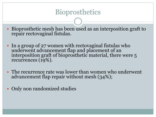 Bioprosthetics
 Bioprosthetic mesh has been used as an interposition graft to
repair rectovaginal fistulas.
 In a group of 27 women with rectovaginal fistulas who
underwent advancement flap and placement of an
interposition graft of bioprosthetic material, there were 5
recurrences (19%).
 The recurrence rate was lower than women who underwent
advancement flap repair without mesh (34%);
 Only non randomized studies
 