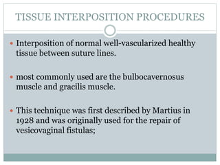 TISSUE INTERPOSITION PROCEDURES
 Interposition of normal well-vascularized healthy
tissue between suture lines.
 most commonly used are the bulbocavernosus
muscle and gracilis muscle.
 This technique was first described by Martius in
1928 and was originally used for the repair of
vesicovaginal fistulas;
 