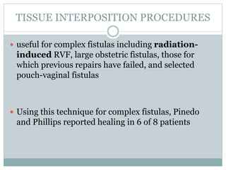 TISSUE INTERPOSITION PROCEDURES
 useful for complex fistulas including radiation-
induced RVF, large obstetric fistulas, those for
which previous repairs have failed, and selected
pouch-vaginal fistulas
 Using this technique for complex fistulas, Pinedo
and Phillips reported healing in 6 of 8 patients
 