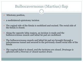 Bulbocavernosus (Martius) flap
 lithotomy position,
 a mediolateral episiotomy incision
 The vaginal side of the fistula is mobilized and excised. The rectal side of
the fistula is closed.
 Along the opposite labia majora, an incision is made and the
bulbocavernosus muscle and labial fat pad are mobilized.
 The bulbocavernosus muscle and labial fat pad are brought through a
subcutaneous tunnel and secured to the previously closed rectal side of the
fistula
 The vaginal defect is closed, and the incisions are closed. Drainage is
effected with a Penrose or closed-suction drain.
 