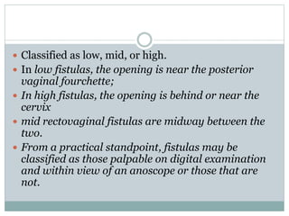  Classified as low, mid, or high.
 In low fistulas, the opening is near the posterior
vaginal fourchette;
 In high fistulas, the opening is behind or near the
cervix
 mid rectovaginal fistulas are midway between the
two.
 From a practical standpoint, fistulas may be
classified as those palpable on digital examination
and within view of an anoscope or those that are
not.
 