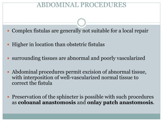 ABDOMINAL PROCEDURES
 Complex fistulas are generally not suitable for a local repair
 Higher in location than obstetric fistulas
 surrounding tissues are abnormal and poorly vascularized
 Abdominal procedures permit excision of abnormal tissue,
with interposition of well-vascularized normal tissue to
correct the fistula
 Preservation of the sphincter is possible with such procedures
as coloanal anastomosis and onlay patch anastomosis.
 