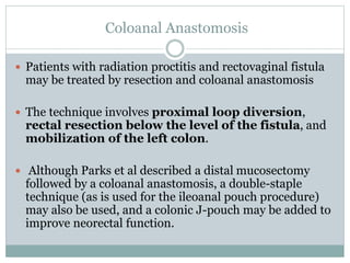 Coloanal Anastomosis
 Patients with radiation proctitis and rectovaginal fistula
may be treated by resection and coloanal anastomosis
 The technique involves proximal loop diversion,
rectal resection below the level of the fistula, and
mobilization of the left colon.
 Although Parks et al described a distal mucosectomy
followed by a coloanal anastomosis, a double-staple
technique (as is used for the ileoanal pouch procedure)
may also be used, and a colonic J-pouch may be added to
improve neorectal function.
 
