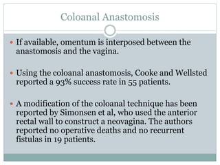 Coloanal Anastomosis
 If available, omentum is interposed between the
anastomosis and the vagina.
 Using the coloanal anastomosis, Cooke and Wellsted
reported a 93% success rate in 55 patients.
 A modification of the coloanal technique has been
reported by Simonsen et al, who used the anterior
rectal wall to construct a neovagina. The authors
reported no operative deaths and no recurrent
fistulas in 19 patients.
 