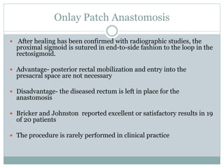 Onlay Patch Anastomosis
 After healing has been confirmed with radiographic studies, the
proximal sigmoid is sutured in end-to-side fashion to the loop in the
rectosigmoid.
 Advantage- posterior rectal mobilization and entry into the
presacral space are not necessary
 Disadvantage- the diseased rectum is left in place for the
anastomosis
 Bricker and Johnston reported excellent or satisfactory results in 19
of 20 patients
 The procedure is rarely performed in clinical practice
 