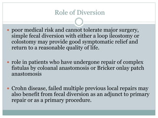 Role of Diversion
 poor medical risk and cannot tolerate major surgery,
simple fecal diversion with either a loop ileostomy or
colostomy may provide good symptomatic relief and
return to a reasonable quality of life.
 role in patients who have undergone repair of complex
fistulas by coloanal anastomosis or Bricker onlay patch
anastomosis
 Crohn disease, failed multiple previous local repairs may
also benefit from fecal diversion as an adjunct to primary
repair or as a primary procedure.
 