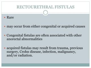 RECTOURETHRAL FISTULAS
 Rare
 may occur from either congenital or acquired causes
 Congenital fistulas are often associated with other
anorectal abnormalities
 acquired fistulas may result from trauma, previous
surgery, Crohn disease, infection, malignancy,
and/or radiation.
 
