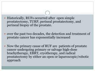  Historically, RUFs occurred after open simple
prostatectomy, TURP, perineal prostatectomy, and
perineal biopsy of the prostate.
 over the past two decades, the detection and treatment of
prostate cancer has exponentially increased
 Now the primary cause of RUF are patients of prostate
cancer undergoing primary or salvage high-dose
brachytherapy, EBRT, cryotherapy, and radical
prostatectomy by either an open or laparoscopic/robotic
approach
 