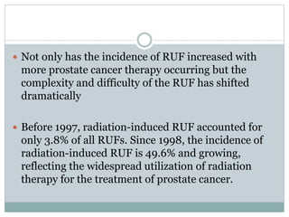  Not only has the incidence of RUF increased with
more prostate cancer therapy occurring but the
complexity and difficulty of the RUF has shifted
dramatically
 Before 1997, radiation-induced RUF accounted for
only 3.8% of all RUFs. Since 1998, the incidence of
radiation-induced RUF is 49.6% and growing,
reflecting the widespread utilization of radiation
therapy for the treatment of prostate cancer.
 