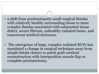 a shift from predominantly small surgical fistulas
with relatively healthy surrounding tissue to more
complex fistulas associated with substantial tissue
defect, severe fibrosis, unhealthy radiated tissue, and
concurrent urethral strictures.
 The emergence of large, complex radiated RUFs has
mandated a change in surgical technique away from
simple fistula closure to patch graft urethral
reconstruction with interposition muscle flap or
complete prostatectomy.
 