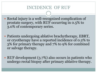INCIDENCE OF RUF
 Rectal injury is a well-recognized complication of
prostate surgery, with RUF occurring in 0.5% to
3.0% of contemporary series.
 Patients undergoing ablative brachytherapy, EBRT,
or cryotherapy have a reported incidence of 0.2% to
3% for primary therapy and 7% to 9% for combined
or salvage therapy.
 RUF development (3.7%) also occurs in patients who
undergo rectal biopsy after primary ablative therapy.
 