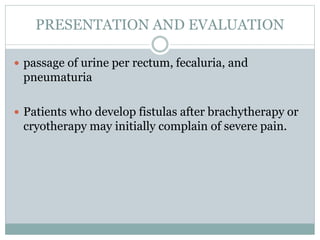 PRESENTATION AND EVALUATION
 passage of urine per rectum, fecaluria, and
pneumaturia
 Patients who develop fistulas after brachytherapy or
cryotherapy may initially complain of severe pain.
 